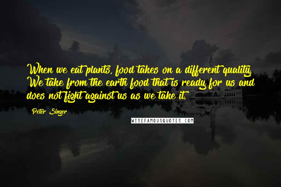 Peter Singer quotes: When we eat plants, food takes on a different quality. We take from the earth food that is ready for us and does not fight against us as we take