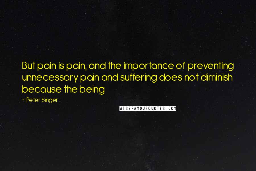 Peter Singer quotes: But pain is pain, and the importance of preventing unnecessary pain and suffering does not diminish because the being