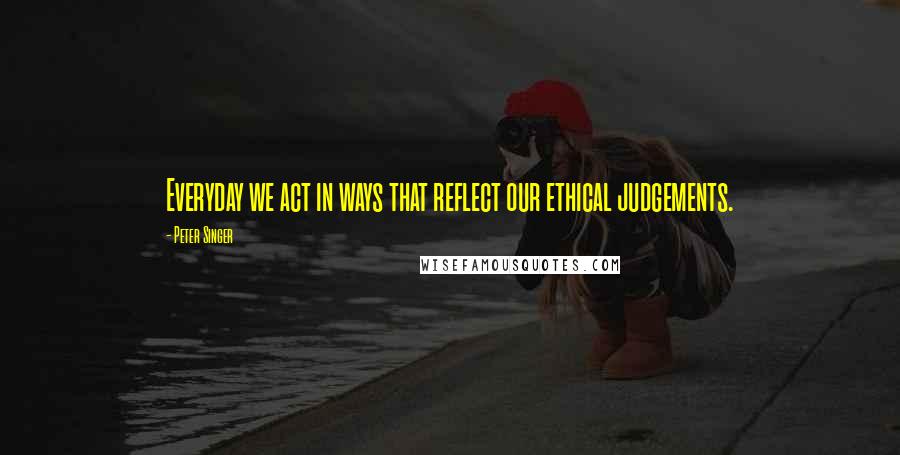 Peter Singer quotes: Everyday we act in ways that reflect our ethical judgements.