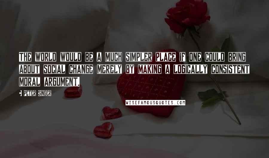 Peter Singer quotes: The world would be a much simpler place if one could bring about social change merely by making a logically consistent moral argument.