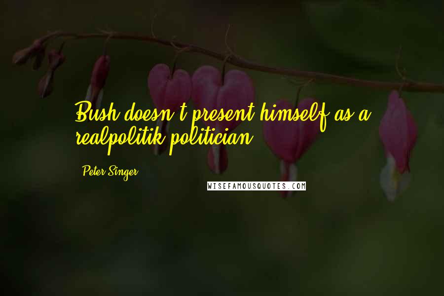 Peter Singer quotes: Bush doesn't present himself as a realpolitik politician.