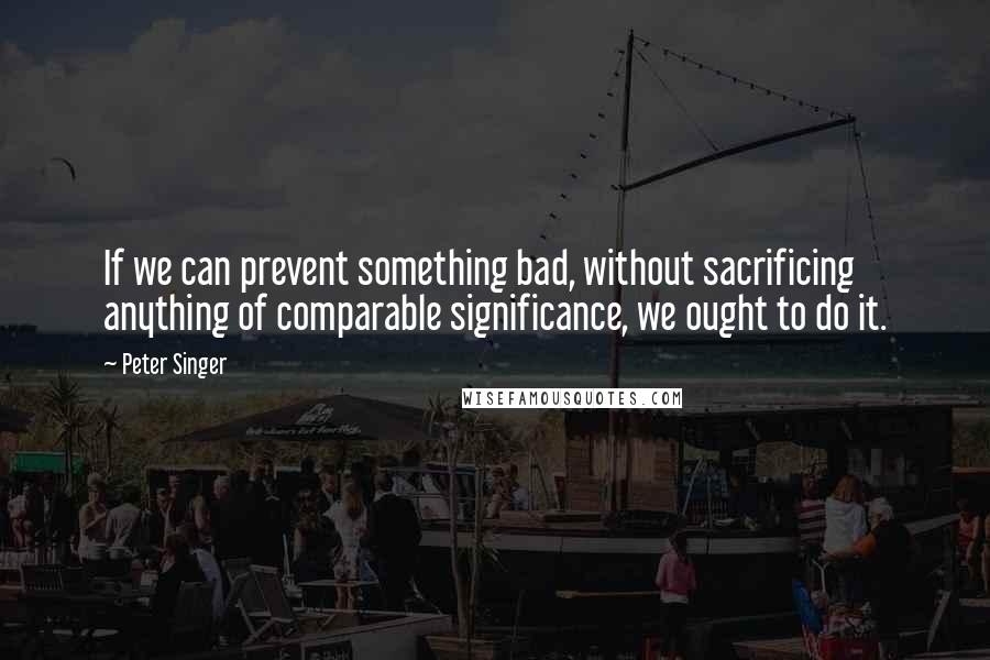 Peter Singer quotes: If we can prevent something bad, without sacrificing anything of comparable significance, we ought to do it.