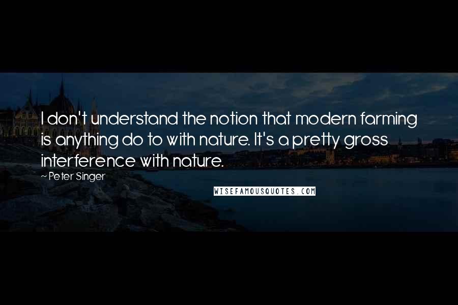 Peter Singer quotes: I don't understand the notion that modern farming is anything do to with nature. It's a pretty gross interference with nature.