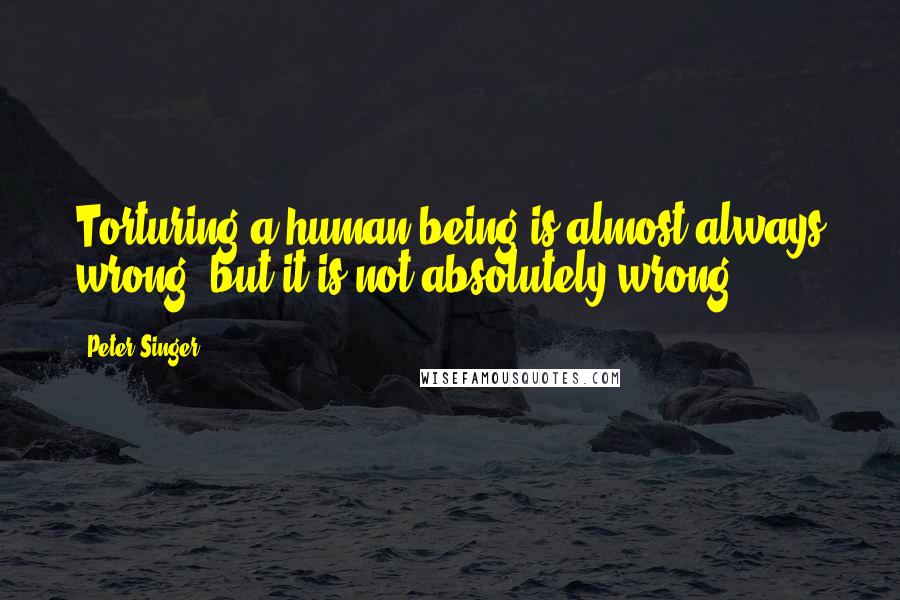 Peter Singer quotes: Torturing a human being is almost always wrong, but it is not absolutely wrong.