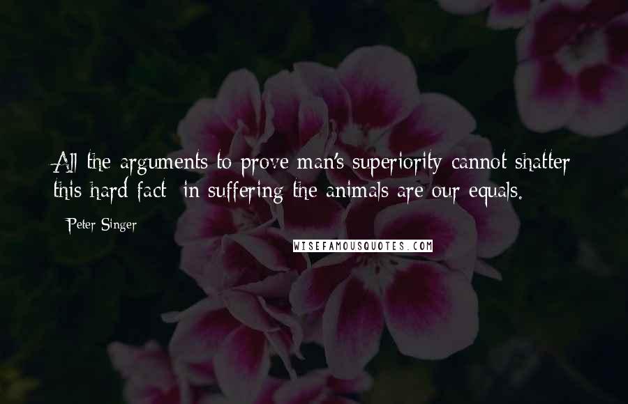 Peter Singer quotes: All the arguments to prove man's superiority cannot shatter this hard fact: in suffering the animals are our equals.