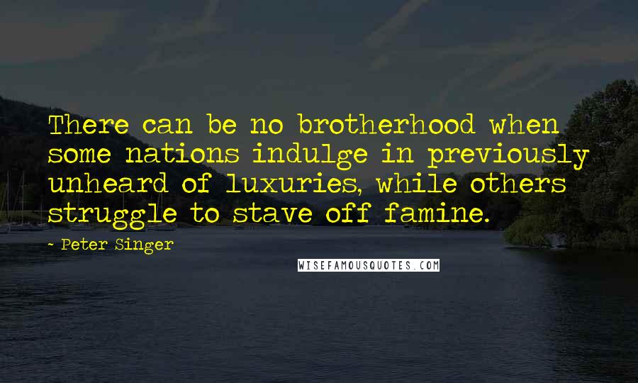 Peter Singer quotes: There can be no brotherhood when some nations indulge in previously unheard of luxuries, while others struggle to stave off famine.