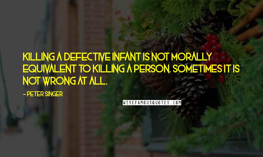 Peter Singer quotes: Killing a defective infant is not morally equivalent to killing a person. Sometimes it is not wrong at all.