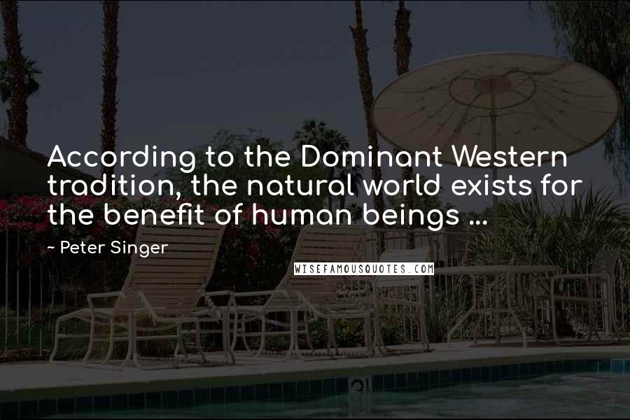 Peter Singer quotes: According to the Dominant Western tradition, the natural world exists for the benefit of human beings ...
