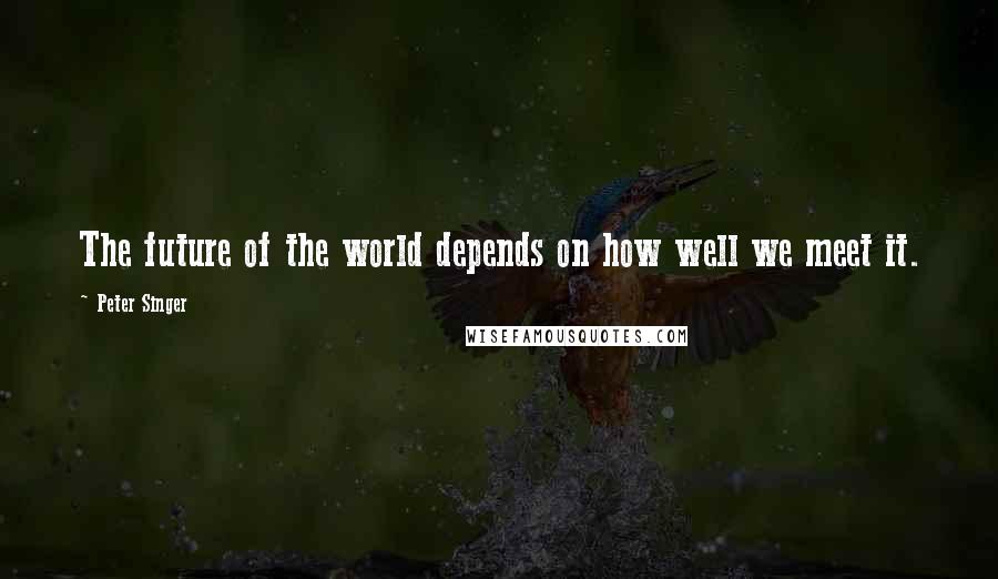 Peter Singer quotes: The future of the world depends on how well we meet it.