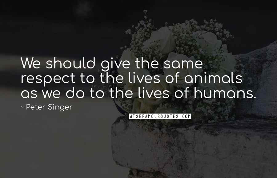 Peter Singer quotes: We should give the same respect to the lives of animals as we do to the lives of humans.