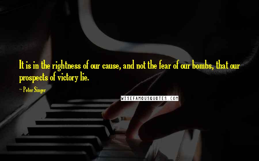Peter Singer quotes: It is in the rightness of our cause, and not the fear of our bombs, that our prospects of victory lie.