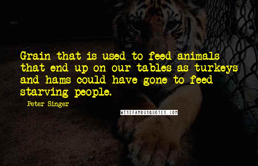 Peter Singer quotes: Grain that is used to feed animals that end up on our tables as turkeys and hams could have gone to feed starving people.