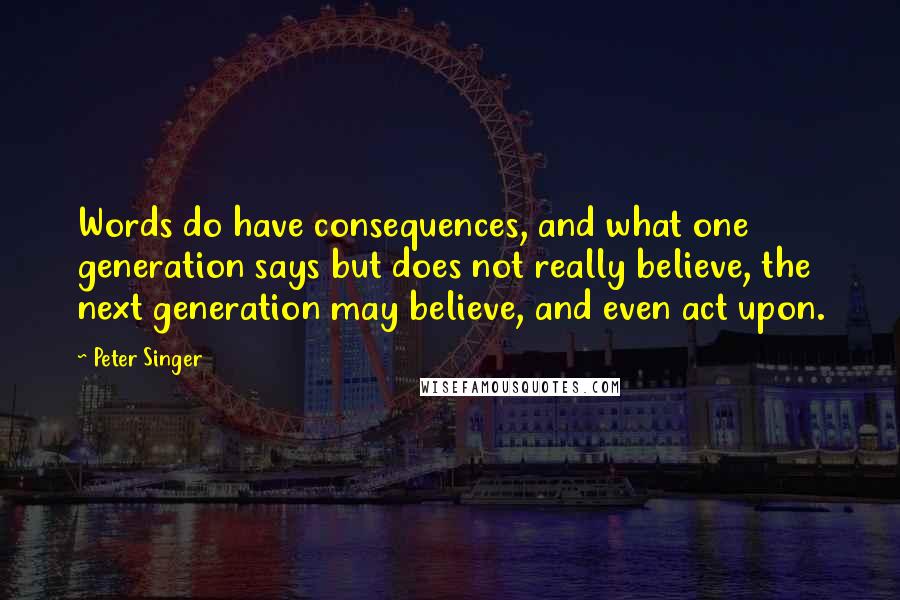 Peter Singer quotes: Words do have consequences, and what one generation says but does not really believe, the next generation may believe, and even act upon.