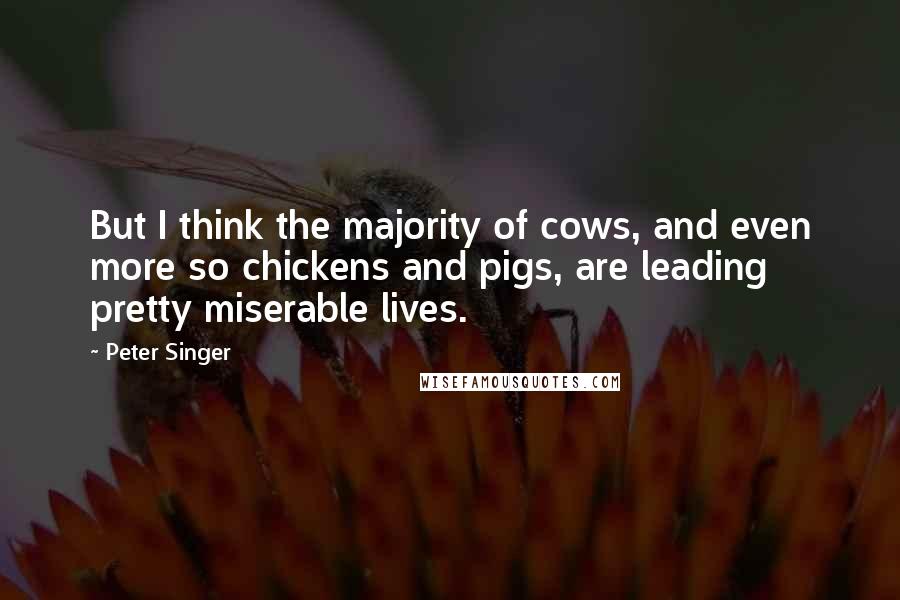 Peter Singer quotes: But I think the majority of cows, and even more so chickens and pigs, are leading pretty miserable lives.