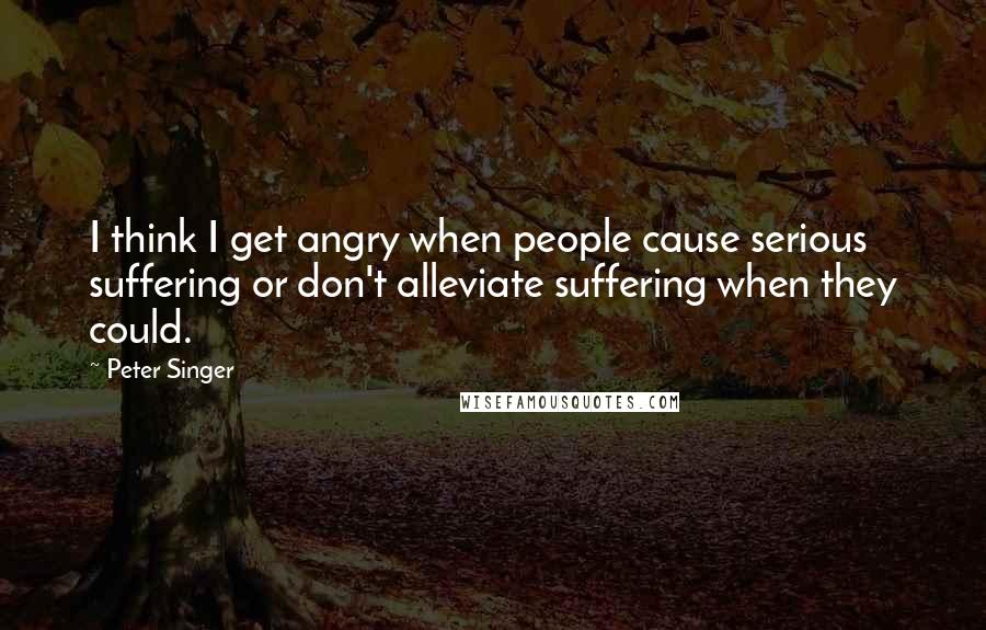 Peter Singer quotes: I think I get angry when people cause serious suffering or don't alleviate suffering when they could.