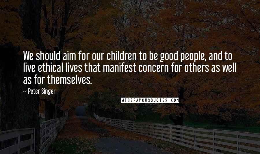 Peter Singer quotes: We should aim for our children to be good people, and to live ethical lives that manifest concern for others as well as for themselves.