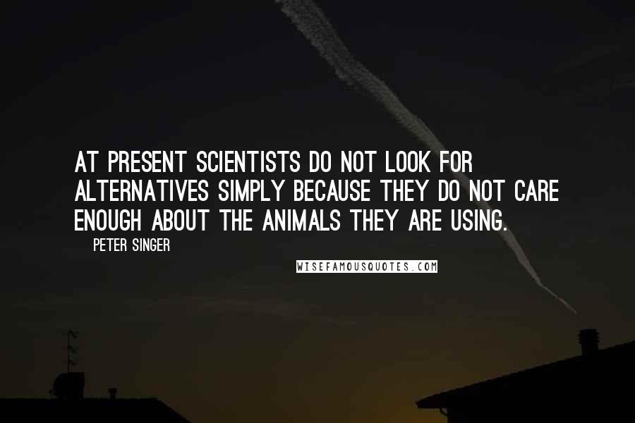 Peter Singer quotes: At present scientists do not look for alternatives simply because they do not care enough about the animals they are using.