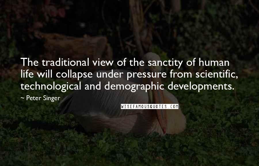 Peter Singer quotes: The traditional view of the sanctity of human life will collapse under pressure from scientific, technological and demographic developments.