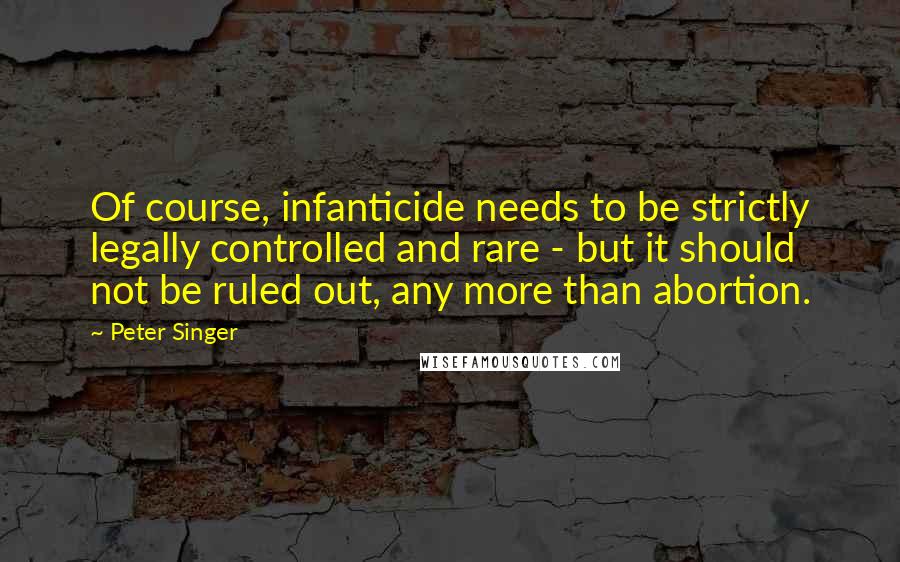 Peter Singer quotes: Of course, infanticide needs to be strictly legally controlled and rare - but it should not be ruled out, any more than abortion.