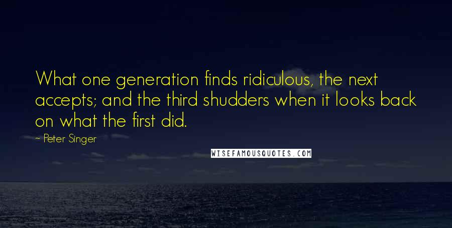 Peter Singer quotes: What one generation finds ridiculous, the next accepts; and the third shudders when it looks back on what the first did.