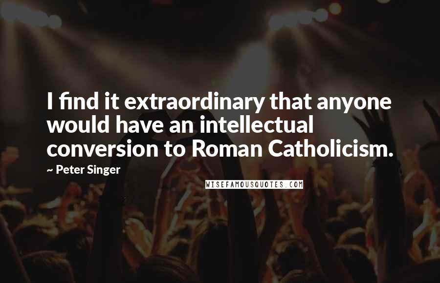 Peter Singer quotes: I find it extraordinary that anyone would have an intellectual conversion to Roman Catholicism.