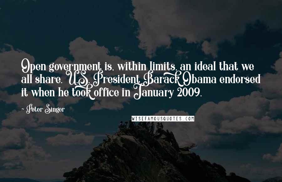 Peter Singer quotes: Open government is, within limits, an ideal that we all share. U.S. President Barack Obama endorsed it when he took office in January 2009.