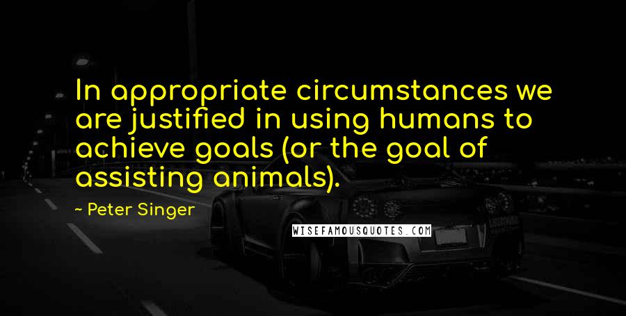 Peter Singer quotes: In appropriate circumstances we are justified in using humans to achieve goals (or the goal of assisting animals).