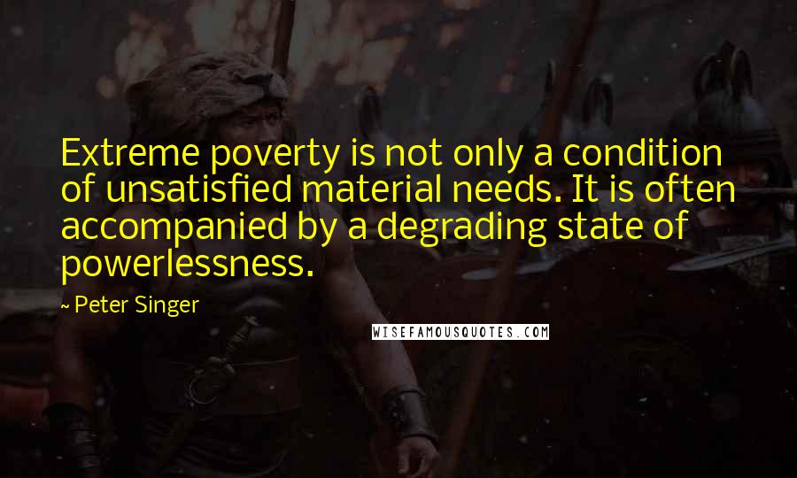 Peter Singer quotes: Extreme poverty is not only a condition of unsatisfied material needs. It is often accompanied by a degrading state of powerlessness.