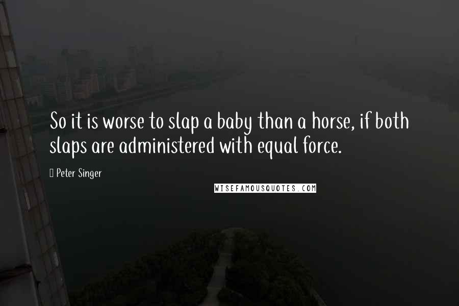Peter Singer quotes: So it is worse to slap a baby than a horse, if both slaps are administered with equal force.