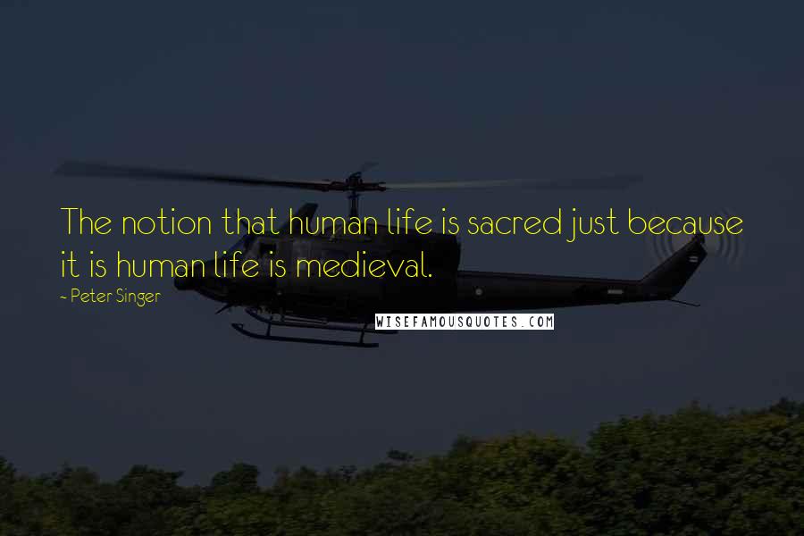 Peter Singer quotes: The notion that human life is sacred just because it is human life is medieval.