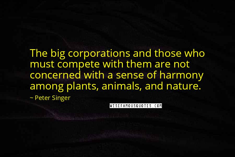 Peter Singer quotes: The big corporations and those who must compete with them are not concerned with a sense of harmony among plants, animals, and nature.