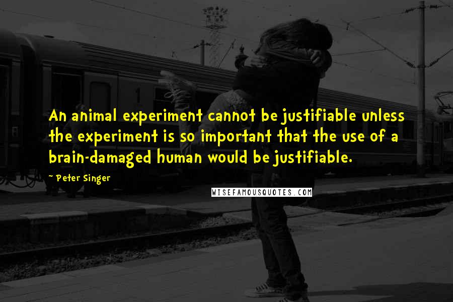 Peter Singer quotes: An animal experiment cannot be justifiable unless the experiment is so important that the use of a brain-damaged human would be justifiable.