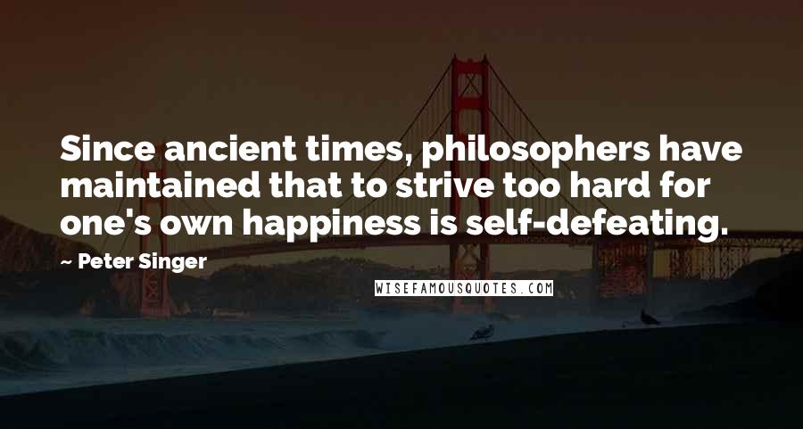 Peter Singer quotes: Since ancient times, philosophers have maintained that to strive too hard for one's own happiness is self-defeating.
