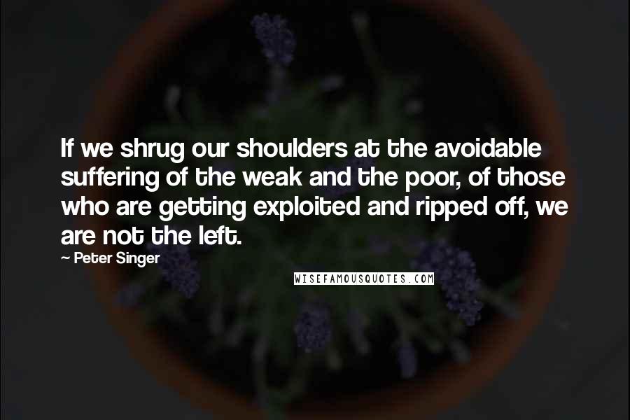 Peter Singer quotes: If we shrug our shoulders at the avoidable suffering of the weak and the poor, of those who are getting exploited and ripped off, we are not the left.