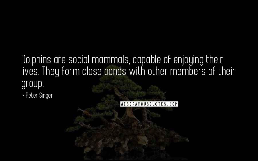 Peter Singer quotes: Dolphins are social mammals, capable of enjoying their lives. They form close bonds with other members of their group.