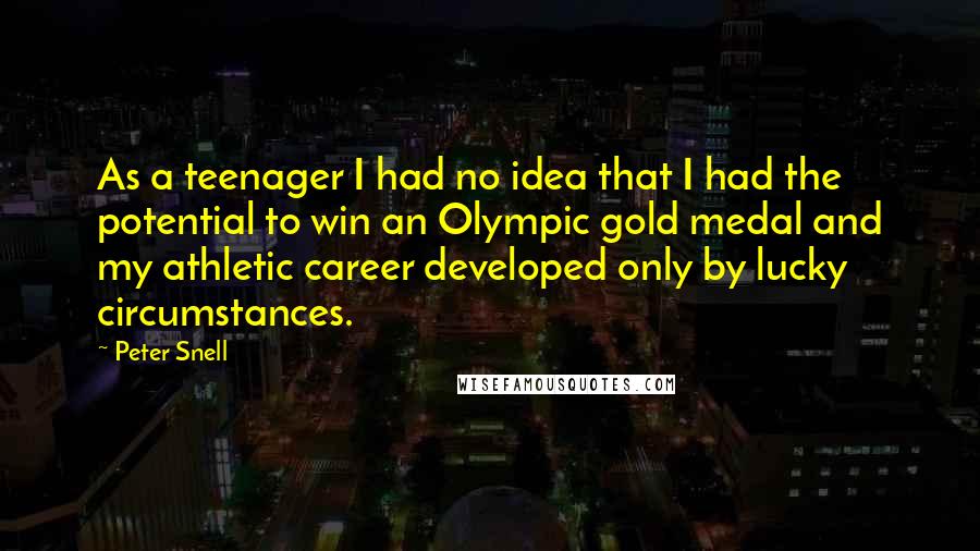 Peter Snell quotes: As a teenager I had no idea that I had the potential to win an Olympic gold medal and my athletic career developed only by lucky circumstances. Peter Snell quotes: As a teenager I had no idea that I had the potential to win an Olympic gold medal and my athletic career developed only by lucky circumstances.