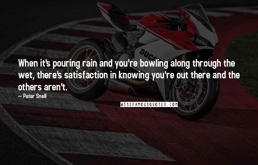 Peter Snell quotes: When it's pouring rain and you're bowling along through the wet, there's satisfaction in knowing you're out there and the others aren't. Peter Snell quotes: When it's pouring rain and you're bowling along through the wet, there's satisfaction in knowing you're out there and the others aren't.