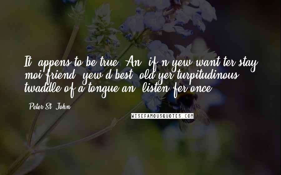 Peter St. John quotes: It 'appens to be true. An' if'n yew want ter stay moi friend, yew'd best 'old yer turpitudinous twaddle of a tongue an' listen fer once. Peter St. John quotes: It 'appens to be true. An' if'n yew want ter stay moi friend, yew'd best 'old yer turpitudinous twaddle of a tongue an' listen fer once.