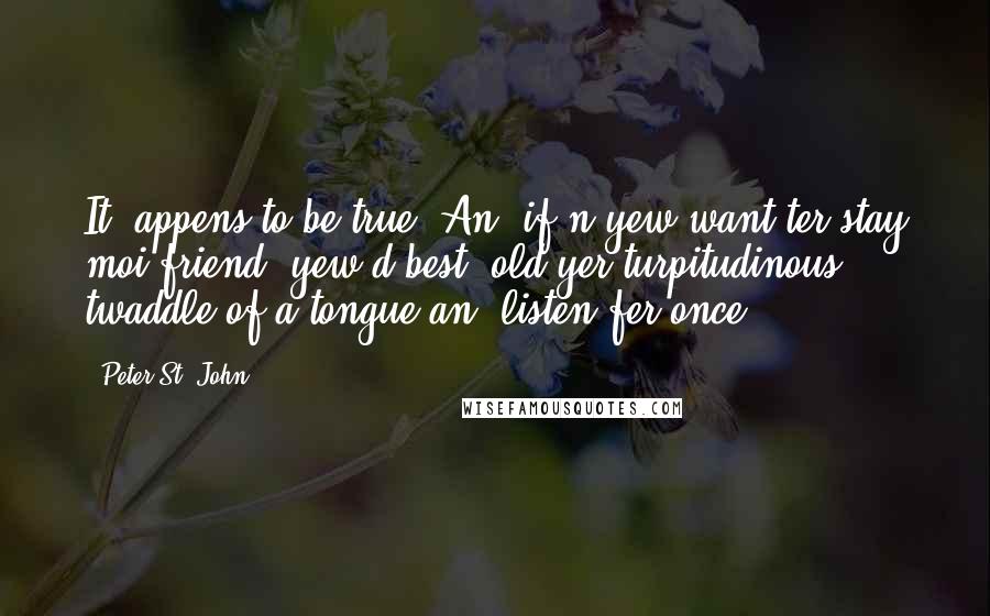 Peter St. John quotes: It 'appens to be true. An' if'n yew want ter stay moi friend, yew'd best 'old yer turpitudinous twaddle of a tongue an' listen fer once.