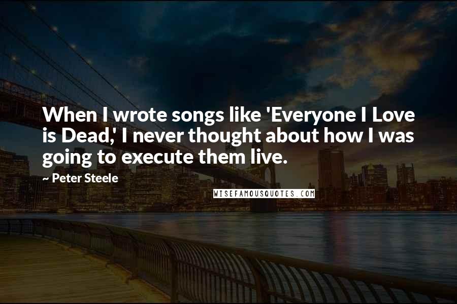 Peter Steele quotes: When I wrote songs like 'Everyone I Love is Dead,' I never thought about how I was going to execute them live.