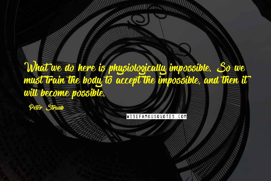 Peter Straub quotes: What we do here is physiologically impossible. So we must train the body to accept the impossible, and then it will become possible. Peter Straub quotes: What we do here is physiologically impossible. So we must train the body to accept the impossible, and then it will become possible.