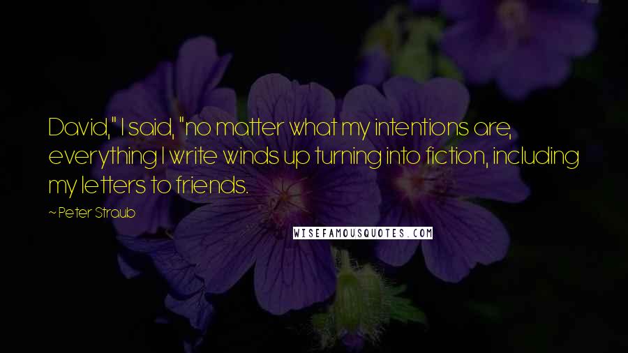 Peter Straub quotes: David," I said, "no matter what my intentions are, everything I write winds up turning into fiction, including my letters to friends. Peter Straub quotes: David," I said, "no matter what my intentions are, everything I write winds up turning into fiction, including my letters to friends.