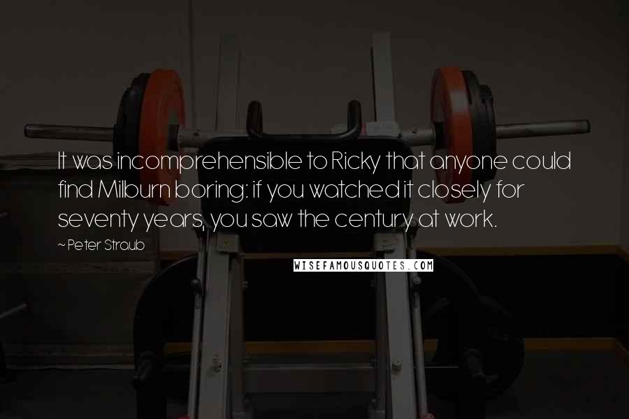 Peter Straub quotes: It was incomprehensible to Ricky that anyone could find Milburn boring: if you watched it closely for seventy years, you saw the century at work. Peter Straub quotes: It was incomprehensible to Ricky that anyone could find Milburn boring: if you watched it closely for seventy years, you saw the century at work.