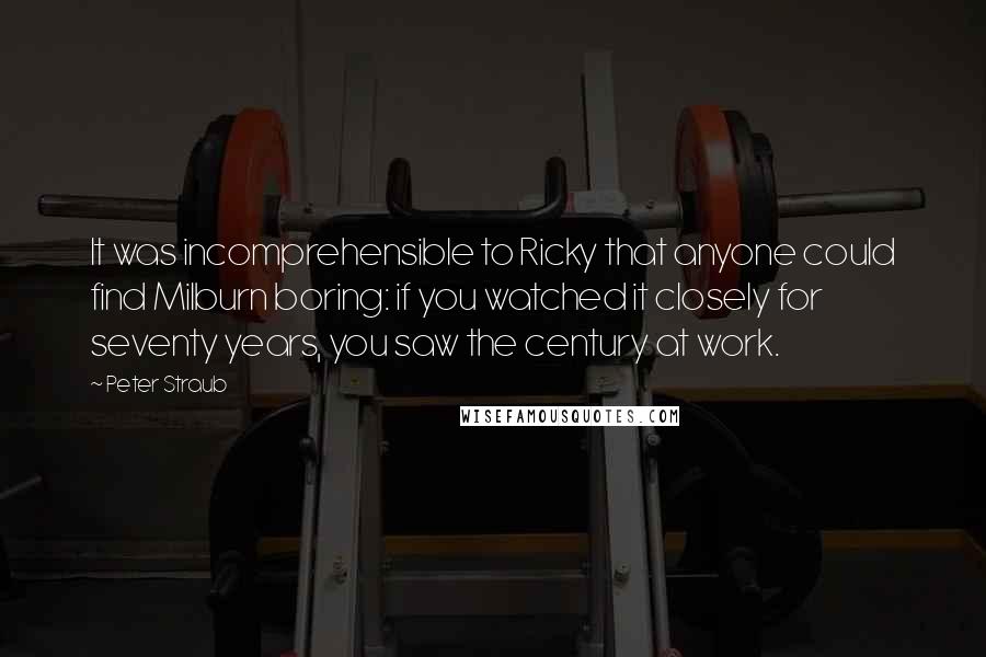 Peter Straub quotes: It was incomprehensible to Ricky that anyone could find Milburn boring: if you watched it closely for seventy years, you saw the century at work.