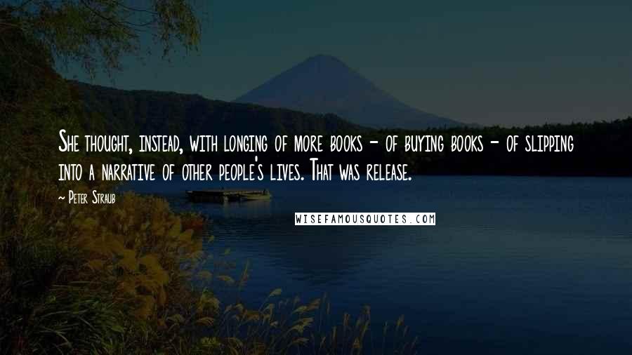 Peter Straub quotes: She thought, instead, with longing of more books - of buying books - of slipping into a narrative of other people's lives. That was release. Peter Straub quotes: She thought, instead, with longing of more books - of buying books - of slipping into a narrative of other people's lives. That was release.