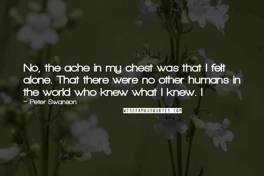 Peter Swanson quotes: No, the ache in my chest was that I felt alone. That there were no other humans in the world who knew what I knew. I