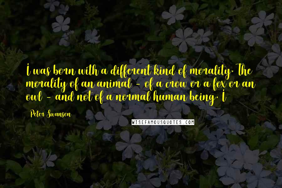 Peter Swanson quotes: I was born with a different kind of morality. The morality of an animal - of a crow or a fox or an owl - and not of a normal