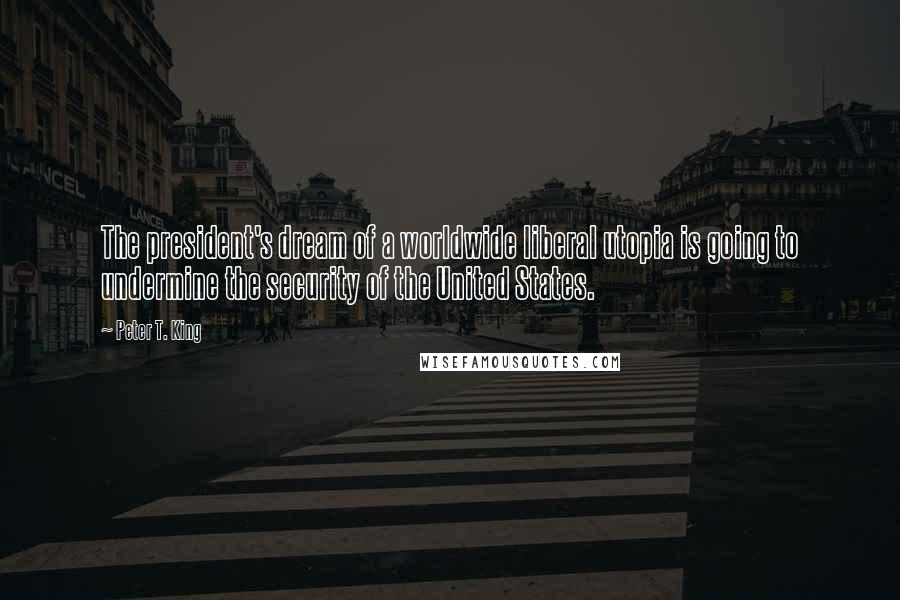 Peter T. King quotes: The president's dream of a worldwide liberal utopia is going to undermine the security of the United States.