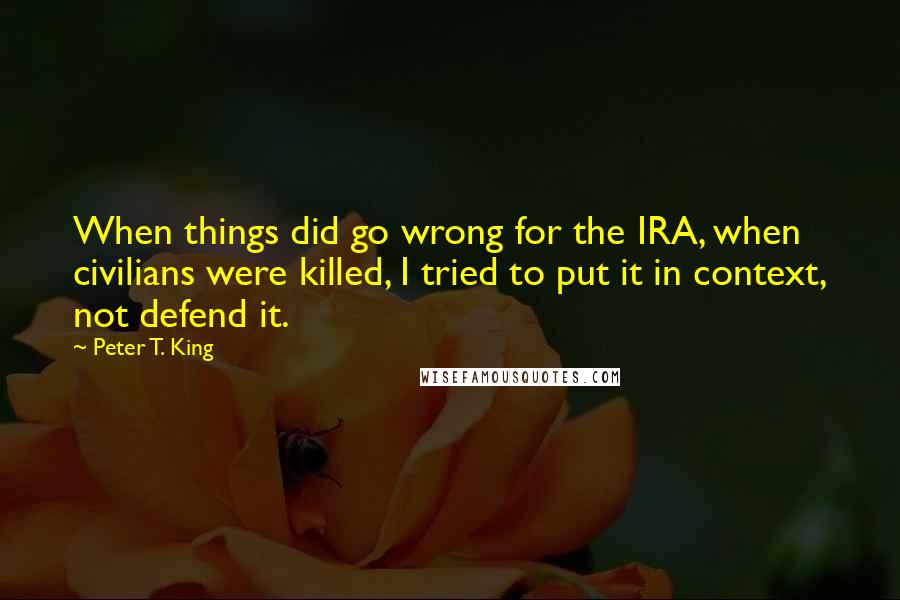 Peter T. King quotes: When things did go wrong for the IRA, when civilians were killed, I tried to put it in context, not defend it.