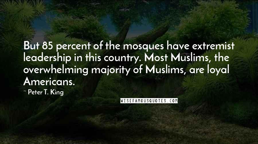 Peter T. King quotes: But 85 percent of the mosques have extremist leadership in this country. Most Muslims, the overwhelming majority of Muslims, are loyal Americans.